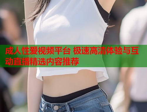 成人性爱视频平台 极速高清体验与互动直播精选内容推荐 第1张 成人性爱视频平台 极速高清体验与互动直播精选内容推荐 第1张