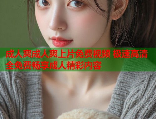 成人爽成人爽上片免费视频 极速高清全免费畅享成人精彩内容 第1张 成人爽成人爽上片免费视频 极速高清全免费畅享成人精彩内容 第1张