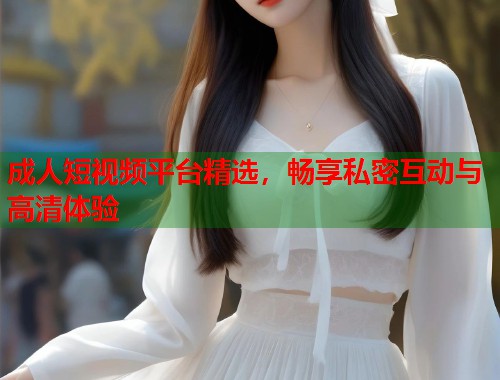 成人短视频平台精选,畅享私密互动与高清体验 第2张 成人短视频平台精选,畅享私密互动与高清体验 第2张