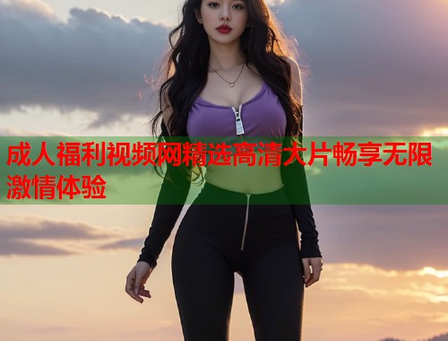 成人福利视频网精选高清大片畅享无限激情体验 第1张 成人福利视频网精选高清大片畅享无限激情体验 第1张