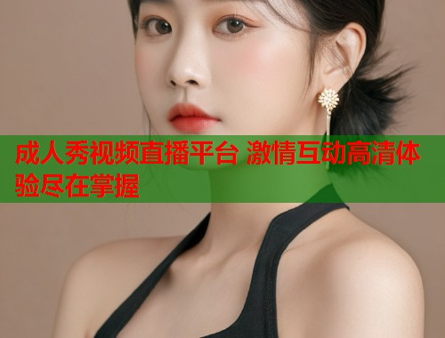 成人秀视频直播平台 激情互动高清体验尽在掌握 第2张 成人秀视频直播平台 激情互动高清体验尽在掌握 第2张