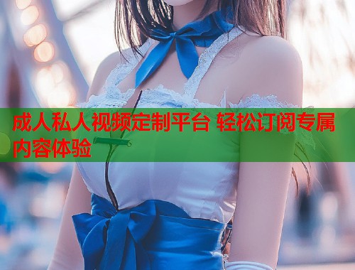 成人私人视频定制平台 轻松订阅专属内容体验 第1张 成人私人视频定制平台 轻松订阅专属内容体验 第1张