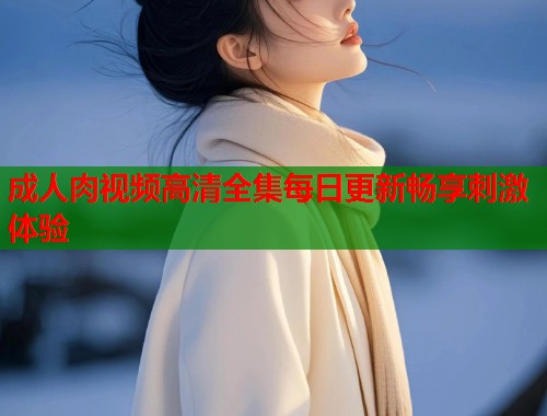 成人肉视频高清全集每日更新畅享刺激体验 第1张 成人肉视频高清全集每日更新畅享刺激体验 第1张