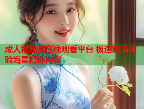 成人视视频在线观看平台 极速高清体验海量精选内容 第1张 成人视视频在线观看平台 极速高清体验海量精选内容 第1张