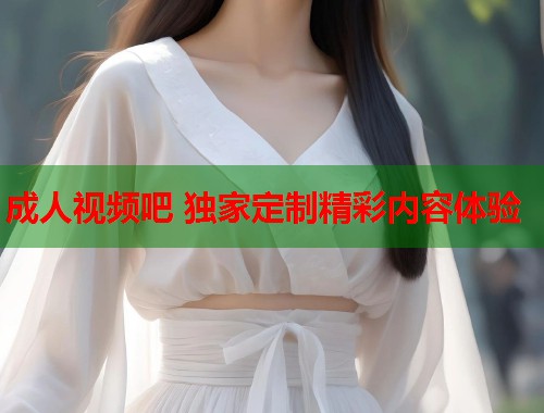 成人视频吧 独家定制精彩内容体验  第1张