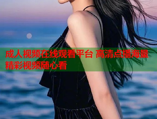 成人视频在线观看平台 高清点播海量精彩视频随心看 第1张 成人视频在线观看平台 高清点播海量精彩视频随心看 第1张