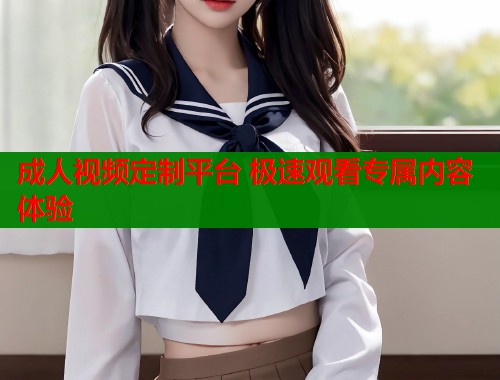 成人视频定制平台 极速观看专属内容体验 第1张 成人视频定制平台 极速观看专属内容体验 第1张