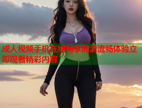 成人视频手机在线畅享高清流畅体验立即观看精彩内容  第1张