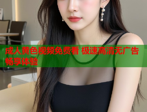 成人黄色视频免费看 极速高清无广告畅享体验 第1张 成人黄色视频免费看 极速高清无广告畅享体验 第1张