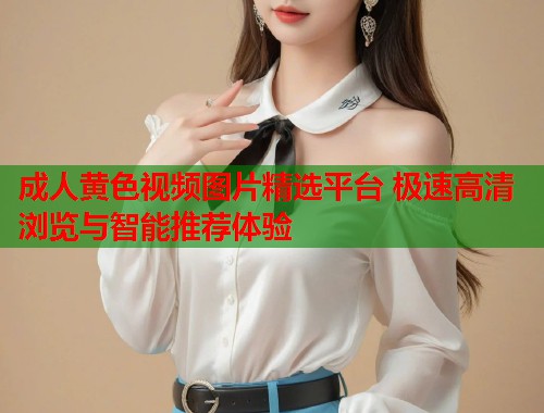 成人黄色视频图片精选平台 极速高清浏览与智能推荐体验 第2张 成人黄色视频图片精选平台 极速高清浏览与智能推荐体验 第2张