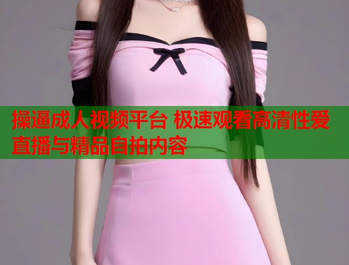 操逼成人视频平台 极速观看高清性爱直播与精品自拍内容 第1张 操逼成人视频平台 极速观看高清性爱直播与精品自拍内容 第1张