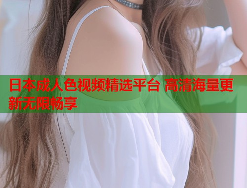 日本成人色视频精选平台 高清海量更新无限畅享 第1张 日本成人色视频精选平台 高清海量更新无限畅享 第1张