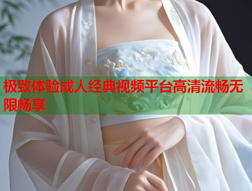 极致体验成人经典视频平台高清流畅无限畅享 第1张 极致体验成人经典视频平台高清流畅无限畅享 第1张