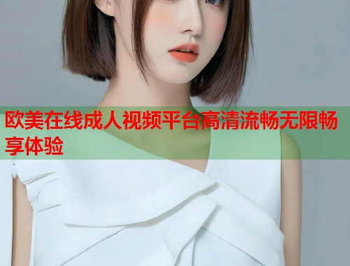 欧美在线成人视频平台高清流畅无限畅享体验  第2张
