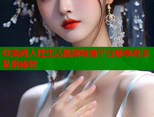 欧美成人性生活视频精选平台畅享高清私密体验 第1张 欧美成人性生活视频精选平台畅享高清私密体验 第1张