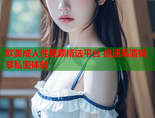 欧美成人性视频精选平台 极速高清畅享私密体验  第2张