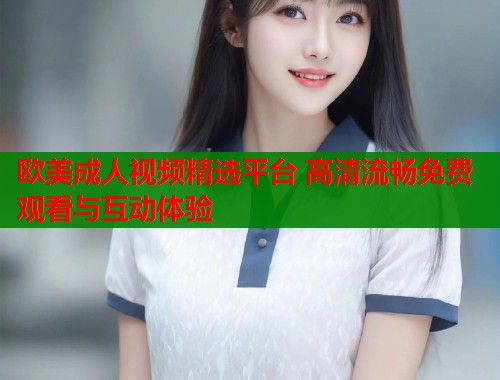 欧美成人视频精选平台 高清流畅免费观看与互动体验  第1张