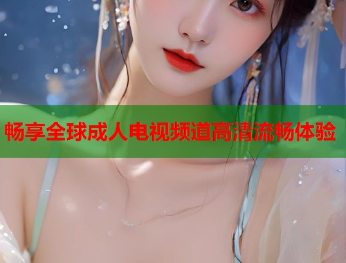 畅享全球成人电视频道高清流畅体验 第1张 畅享全球成人电视频道高清流畅体验 第1张