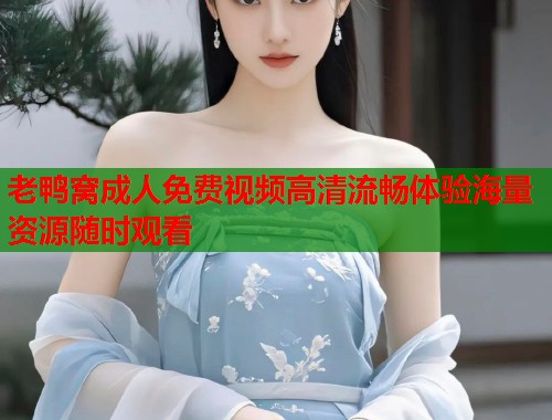 老鸭窝成人免费视频高清流畅体验海量资源随时观看 第1张 老鸭窝成人免费视频高清流畅体验海量资源随时观看 第1张