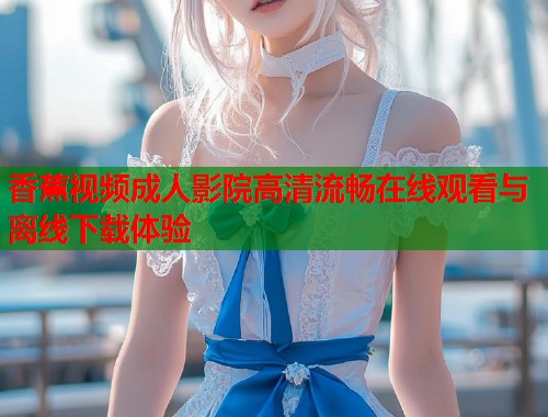 香蕉视频成人影院高清流畅在线观看与离线下载体验 第1张 香蕉视频成人影院高清流畅在线观看与离线下载体验 第1张