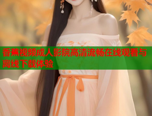 香蕉视频成人影院高清流畅在线观看与离线下载体验 第2张 香蕉视频成人影院高清流畅在线观看与离线下载体验 第2张