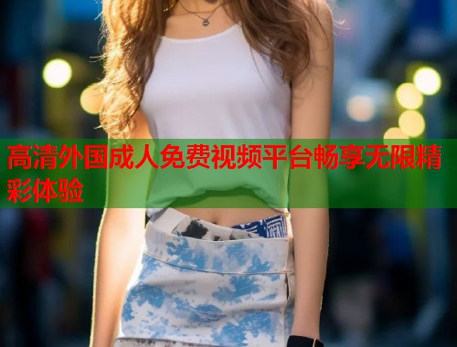 高清外国成人免费视频平台畅享无限精彩体验 第1张 高清外国成人免费视频平台畅享无限精彩体验 第1张