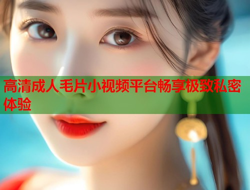 高清成人毛片小视频平台畅享极致私密体验 第2张 高清成人毛片小视频平台畅享极致私密体验 第2张