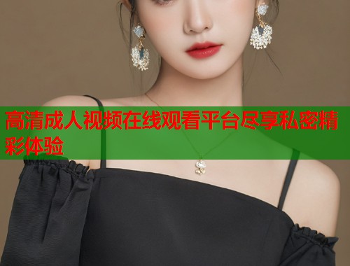 高清成人视频在线观看平台尽享私密精彩体验 第2张 高清成人视频在线观看平台尽享私密精彩体验 第2张