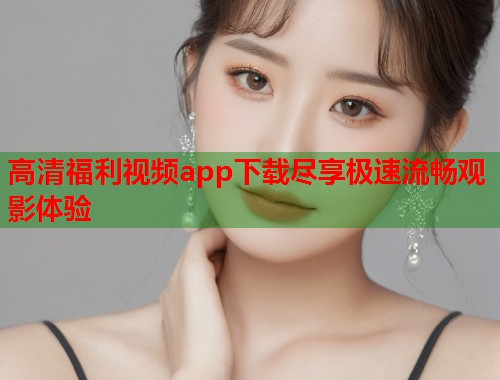 高清福利视频app下载尽享极速流畅观影体验 第1张 高清福利视频app下载尽享极速流畅观影体验 第1张