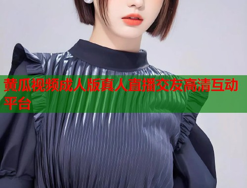 黄瓜视频成人版真人直播交友高清互动平台 第1张 黄瓜视频成人版真人直播交友高清互动平台 第1张